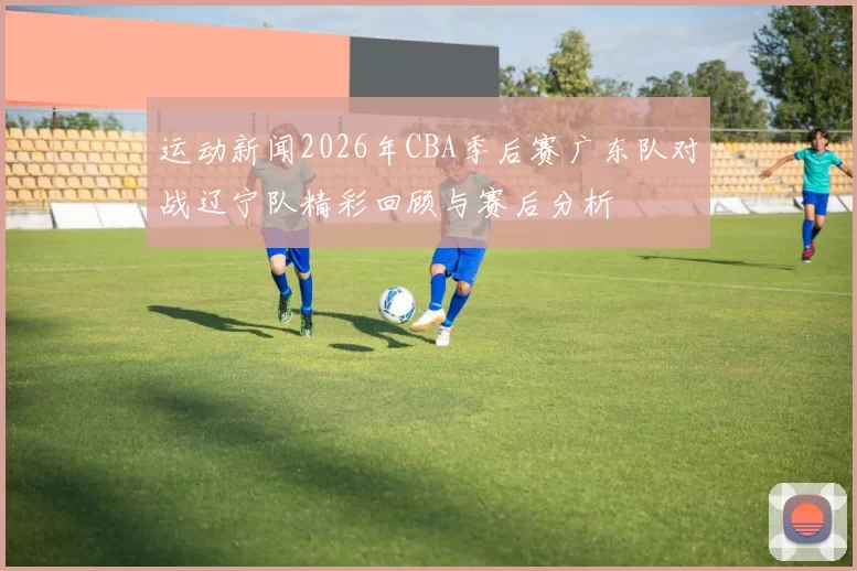 运动新闻2026年CBA季后赛广东队对战辽宁队精彩回顾与赛后分析