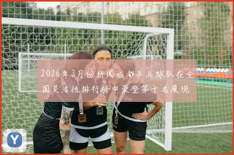 2026年3月份新闻成都乒乓球队在全国灵活性排行榜中荣登第十名展现出强劲实力与潜力