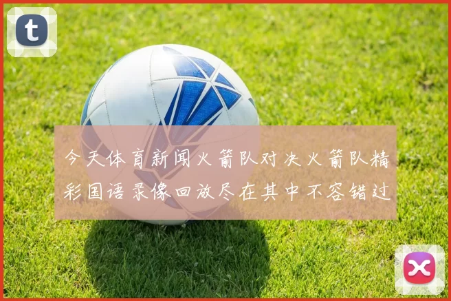 今天体育新闻火箭队对决火箭队精彩国语录像回放尽在其中不容错过的比赛瞬间