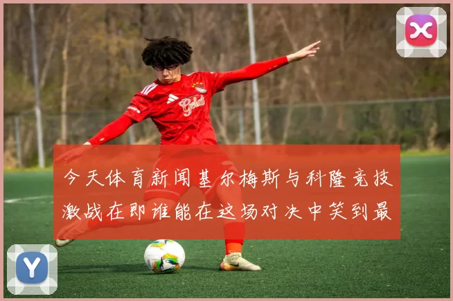 今天体育新闻基尔梅斯与科隆竞技激战在即谁能在这场对决中笑到最后