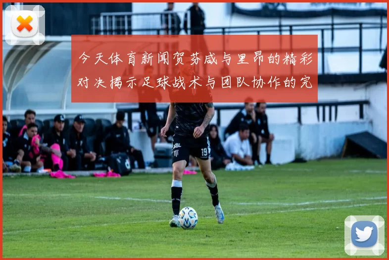 今天体育新闻贺芬咸与里昂的精彩对决揭示足球战术与团队协作的完美结合