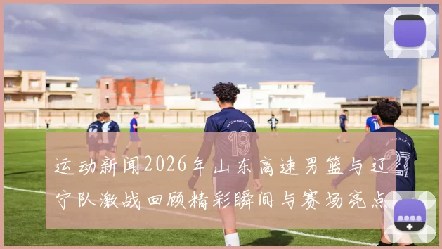 运动新闻2026年山东高速男篮与辽宁队激战回顾精彩瞬间与赛场亮点分析