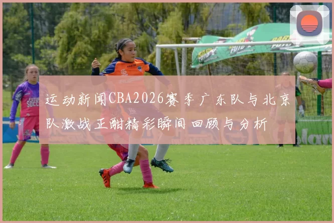 运动新闻CBA2026赛季广东队与北京队激战正酣精彩瞬间回顾与分析