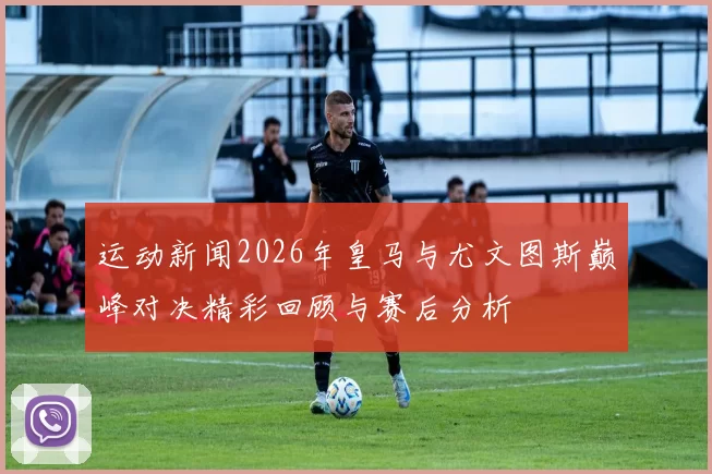 运动新闻2026年皇马与尤文图斯巅峰对决精彩回顾与赛后分析