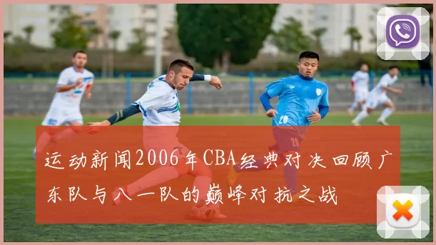 运动新闻2006年CBA经典对决回顾广东队与八一队的巅峰对抗之战